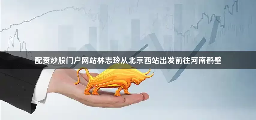 配资炒股门户网站林志玲从北京西站出发前往河南鹤壁