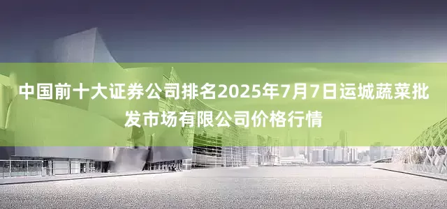 中国前十大证券公司排名2025年7月7日运城蔬菜批发市场有限公司价格行情