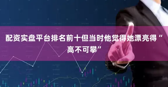 配资实盘平台排名前十但当时他觉得她漂亮得“高不可攀”