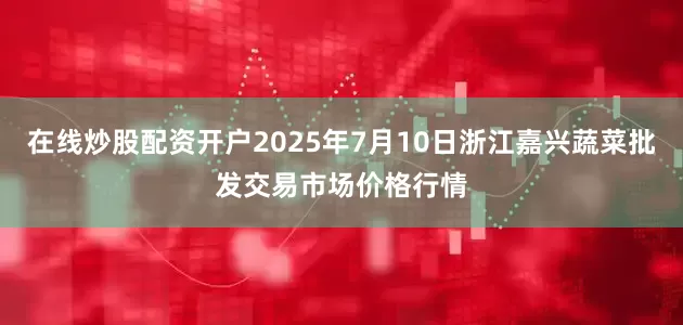 在线炒股配资开户2025年7月10日浙江嘉兴蔬菜批发交易市场价格行情