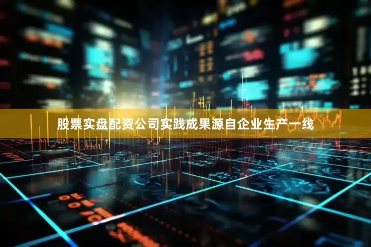 股票实盘配资公司实践成果源自企业生产一线