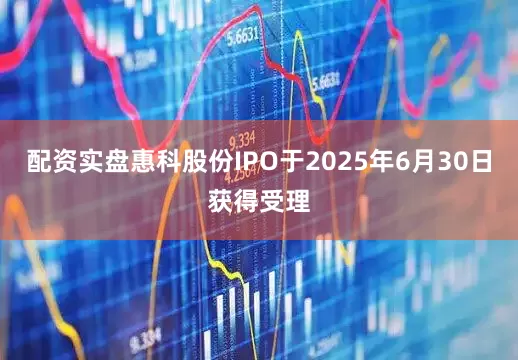 配资实盘惠科股份IPO于2025年6月30日获得受理