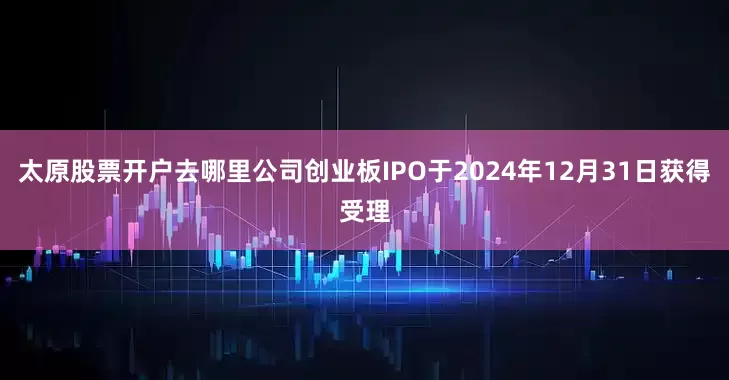 太原股票开户去哪里公司创业板IPO于2024年12月31日获得受理