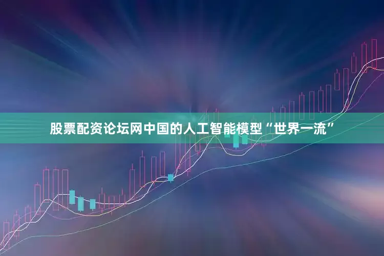 股票配资论坛网中国的人工智能模型“世界一流”