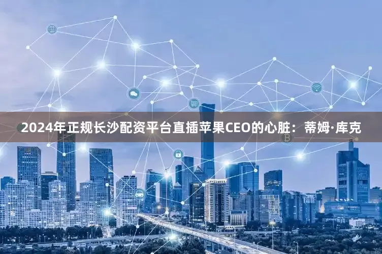 2024年正规长沙配资平台直插苹果CEO的心脏：蒂姆·库克
