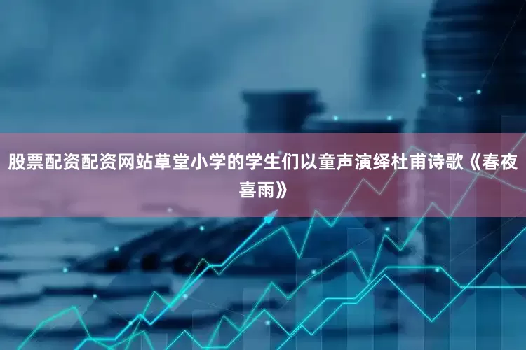 股票配资配资网站草堂小学的学生们以童声演绎杜甫诗歌《春夜喜雨》