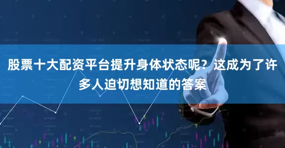 股票十大配资平台提升身体状态呢？这成为了许多人迫切想知道的答案