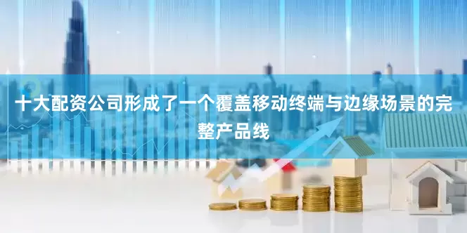 十大配资公司形成了一个覆盖移动终端与边缘场景的完整产品线