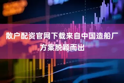 散户配资官网下载来自中国造船厂方案脱颖而出