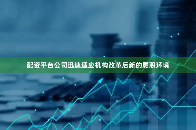 配资平台公司迅速适应机构改革后新的履职环境